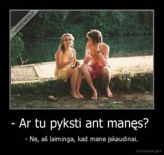 - Ar tu pyksti ant manęs?  - - Ne, aš laiminga, kad mane įskaudinai.