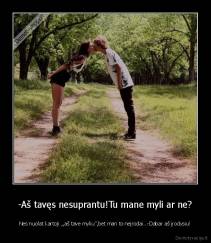 -Aš tavęs nesuprantu!Tu mane myli ar ne? - Nes nuolat kartoji ,,aš tave myliu'',bet man to neįrodai...-Dabar aš įrodysiu!