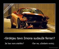 -Girdėjau tavo žmona sudaužė ferrari? -  Jai kas nors atsitiko?            -Dar ne, užsidarė vonioj.