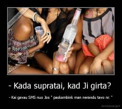 - Kada supratai, kad Ji girta?  - - Kai gavau SMS nuo Jos " paskambink man nerandu tavo nr. "