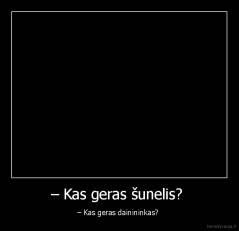 – Kas geras šunelis?  - – Kas geras dainininkas? 