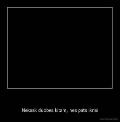   - Nekask duobes kitam, nes pats ikrisi