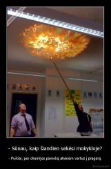 - Sūnau, kaip šiandien sekėsi mokykloje? - - Puikiai, per chemijos pamoką atvėrėm vartus į pragarą.