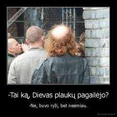 -Tai ką, Dievas plaukų pagailėjo? - -Ne, buvo ryži, bet neėmiau.