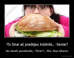-Tu žinai aš pradėjau kūdintis., -Seniai? - -Jau beveik pusvalandis., -Tikrai!?., -Aha. Akys alkanos.