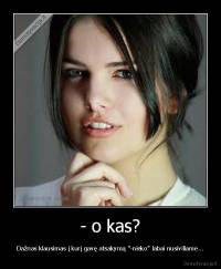 - o kas? - Dažnas klausimas į kurį gavę atsakymą "-nieko" labai nusiviliame...