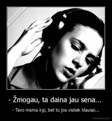 - Žmogau, ta daina jau sena...  - - Tavo mama irgi, bet tu jos vistiek klausai...