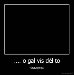 .... o gal vis dėl to - tūsavojam?