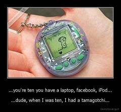 ...you're ten you have a laptop, facebook, iPod... - ...dude, when I was ten, I had a tamagotchi...