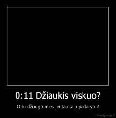 0:11 Džiaukis viskuo? - O tu džiaugtumies jei tau taip padarytu?