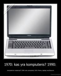1970: kas yra kompiuteris? 1990:  - kompiuteriai mokykloje?? 2000: turiu kompiuterį! 2010: Mama, laptopo neužkrauna!