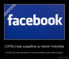 (1975m) kaip susipažinai su mama? mokykloje - (2010m) Tėti, kaip susipažinai su mama? bakstelėjau, pasikviečiau į draugus.