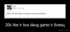 20k like ir bus daug garso ir šviesų - 