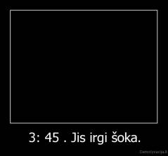 3: 45 . Jis irgi šoka. - 