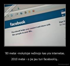 '80 metai -mokytojai nežinojo kas yra internetas. - 2010 metai - o jie jau turi facebook'ą..