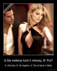 A:Jūs moterys turit ir minusų. B: Pvz? - A: Gėrimas. B: Aš negeriu. A: Tai va tame ir bėda.