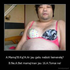 A:Mamą?B:Ką?A:Ar jau galiu nešioti liemenėlę? - B:Ne.A:Bet mamą!man jau 16.A:Tomai ne!