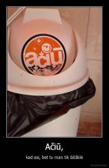 Ačiū, - kad esi, bet tu man tik šiūšklė