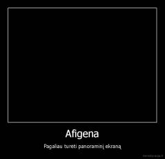 Afigena - Pagaliau turėti panoraminį ekraną