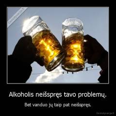 Alkoholis neišspręs tavo problemų. - Bet vanduo jų taip pat neišspręs.