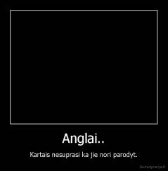 Anglai.. - Kartais nesuprasi ka jie nori parodyt.