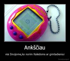 Ankščiau - visi žinojome,ko norim Kalėdoms ar gimtadieniui