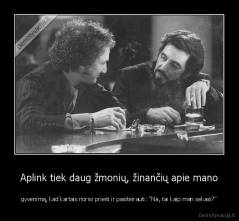 Aplink tiek daug žmonių, žinančių apie mano - gyvenimą, kad kartais norisi prieiti ir pasiteirauti: "Na, tai kaip man sekasi?"