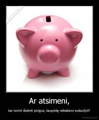 Ar atsimeni, - kai norint išsiimti pinigus, taupyklę reikėdavo sudaužyti?