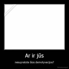 Ar ir jūs - nesupratote šios demotyvacijos?
