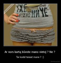 Ar nors kartą būvote mano vietoj ? Ne ?  - Tai kodėl teisiat mane ? :) 