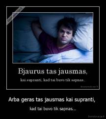 Arba geras tas jausmas kai supranti,  - kad tai buvo tik sapnas...