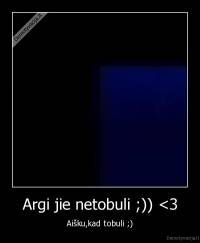 Argi jie netobuli ;)) <3 - Aišku,kad tobuli ;)