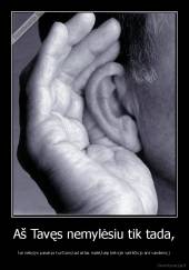 Aš Tavęs nemylėsiu tik tada, - kai nebylys pasakys kurčiam,kad aklas matė,kaip bekojis vaikščiojo ant vandens;)