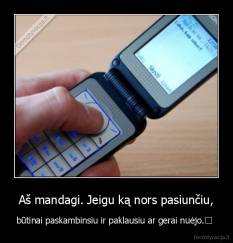 Aš mandagi. Jeigu ką nors pasiunčiu, - būtinai paskambinsiu ir paklausiu ar gerai nuėjo.	 