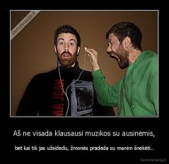 Aš ne visada klausausi muzikos su ausinėmis, - bet kai tik jas užsidedu, žmonės pradeda su manim šnekėti..