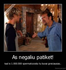 As negaliu patiket! - kad is 1.000.000 spermatozoidu tu buvai greiciausias..