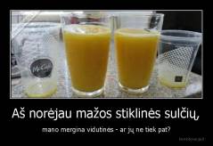 Aš norėjau mažos stiklinės sulčių, - mano mergina vidutinės - ar jų ne tiek pat?