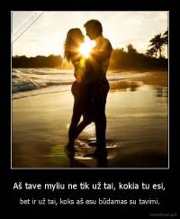 Aš tave myliu ne tik už tai, kokia tu esi, - bet ir už tai, koks aš esu būdamas su tavimi.