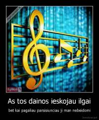 As tos dainos ieskojau ilgai - bet kai pagaliau parsisiunciau ji man nebeidomi