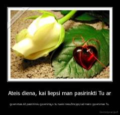 Ateis diena, kai liepsi man pasirinkti Tu ar - gyvenimas.Aš pasirinksiu gyvenimą,o tu nueisi nesužinojęs,kad mano gyvenimas Tu.