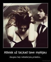 Atleisk už tai,kad tave mylėjau - daugiau taip nebedarysiu,prisiekiu..