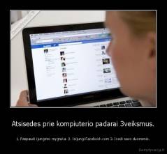 Atsisedes prie kompiuterio padarai 3veiksmus. - 1. Paspaudi ijungimo mygtuka. 2. Isijungi Facebook.com 3. Ivedi savo duomenis.