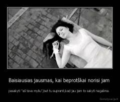 Baisiausias jausmas, kai beprotškai norisi jam  - pasakyti ''aš tave myliu'',bet tu supranti,kad jau jam to sakyti negalima. 