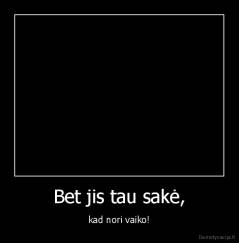 Bet jis tau sakė, - kad nori vaiko!