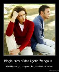 Blogiausias būdas ilgėtis žmogaus -  - tai būti kartu su juo ir suprasti, kad jis niekada nebus tavo. 