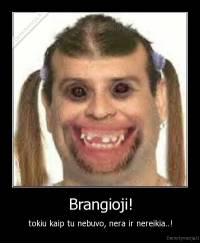 Brangioji! - tokiu kaip tu nebuvo, nera ir nereikia..!