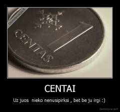 CENTAI - Uz juos  nieko nenusipirksi , bet be ju irgi :) 