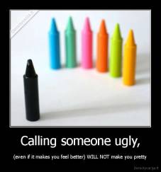 Calling someone ugly, - (even if it makes you feel better) WILL NOT make you pretty