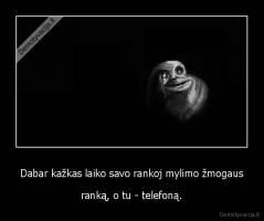 Dabar kažkas laiko savo rankoj mylimo žmogaus - ranką, o tu - telefoną.