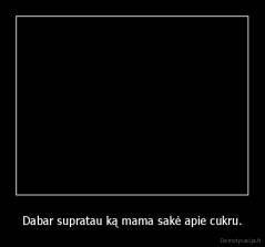 Dabar supratau ką mama sakė apie cukru. - 